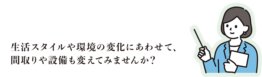 生活スタイルや環境の変化にあわせて、間取りや設備も変えてみませんか？