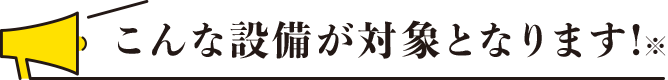 こんな設備が対象となります！※